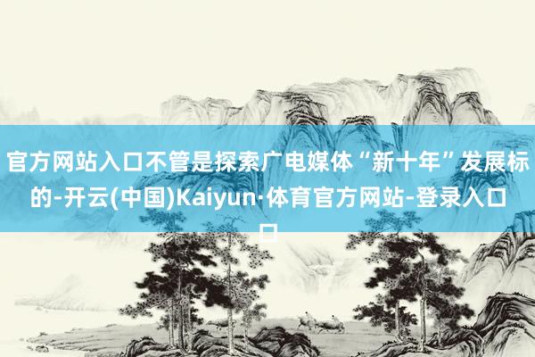 官方网站入口　　不管是探索广电媒体“新十年”发展标的-开云(中国)Kaiyun·体育官方网站-登录入口