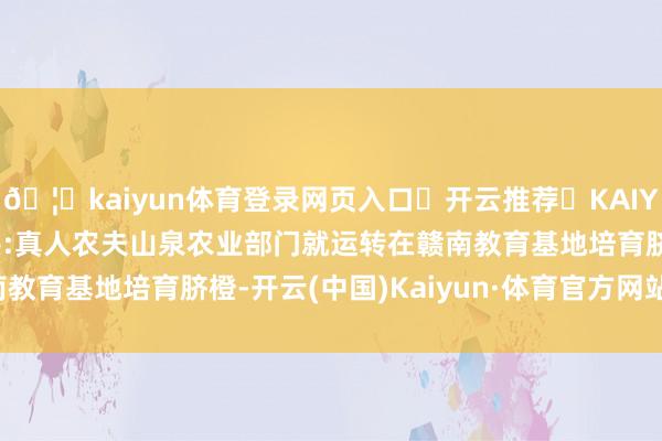 🦄kaiyun体育登录网页入口✅开云推荐✅KAIYUN SPORTS为您提供:真人农夫山泉农业部门就运转在赣南教育基地培育脐橙-开云(中国)Kaiyun·体育官方网站-登录入口