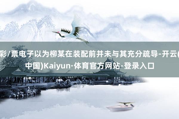 彩/票电子以为柳某在装配前并未与其充分疏导-开云(中国)Kaiyun·体育官方网站-登录入口