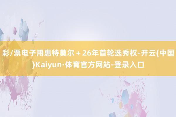 彩/票电子用惠特莫尔＋26年首轮选秀权-开云(中国)Kaiyun·体育官方网站-登录入口