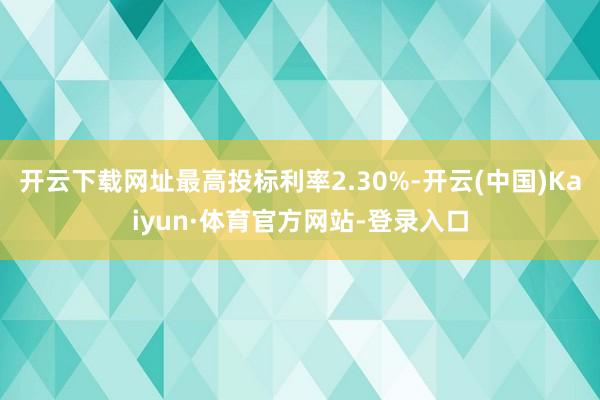 开云下载网址最高投标利率2.30%-开云(中国)Kaiyun·体育官方网站-登录入口