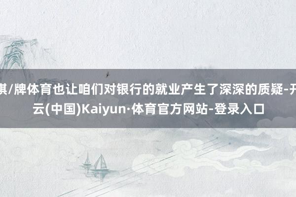 棋/牌体育也让咱们对银行的就业产生了深深的质疑-开云(中国)Kaiyun·体育官方网站-登录入口