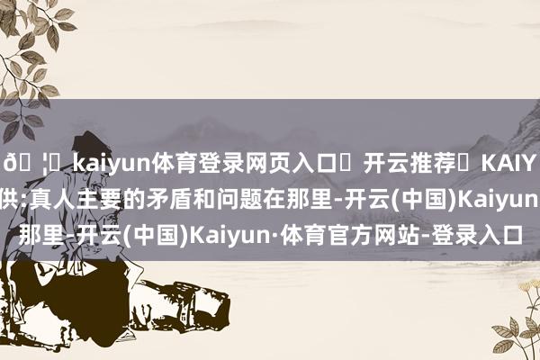🦄kaiyun体育登录网页入口✅开云推荐✅KAIYUN SPORTS为您提供:真人主要的矛盾和问题在那里-开云(中国)Kaiyun·体育官方网站-登录入口