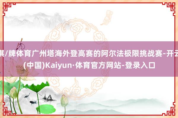 棋/牌体育广州塔海外登高赛的阿尔法极限挑战赛-开云(中国)Kaiyun·体育官方网站-登录入口