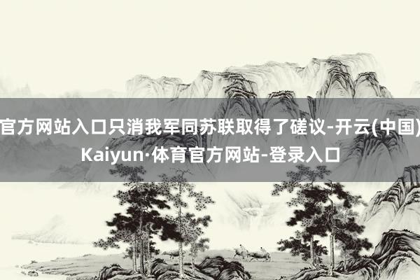 官方网站入口只消我军同苏联取得了磋议-开云(中国)Kaiyun·体育官方网站-登录入口