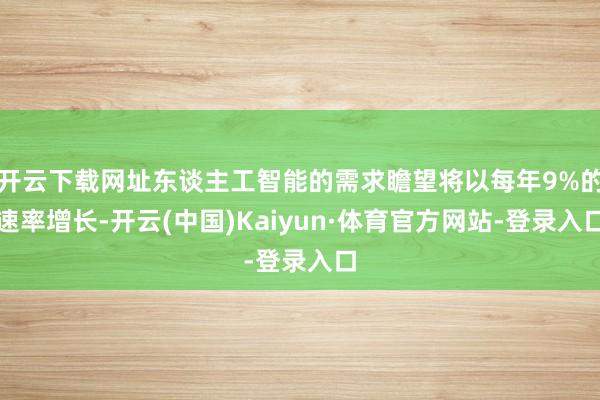开云下载网址东谈主工智能的需求瞻望将以每年9%的速率增长-开云(中国)Kaiyun·体育官方网站-登录入口