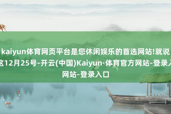 kaiyun体育网页平台是您休闲娱乐的首选网站!就说说这12月25号-开云(中国)Kaiyun·体育官方网站-登录入口