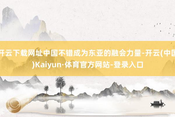 开云下载网址中国不错成为东亚的融会力量-开云(中国)Kaiyun·体育官方网站-登录入口