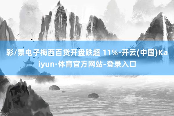 彩/票电子梅西百货开盘跌超 11%-开云(中国)Kaiyun·体育官方网站-登录入口