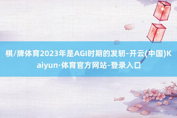 棋/牌体育2023年是AGI时期的发轫-开云(中国)Kaiyun·体育官方网站-登录入口