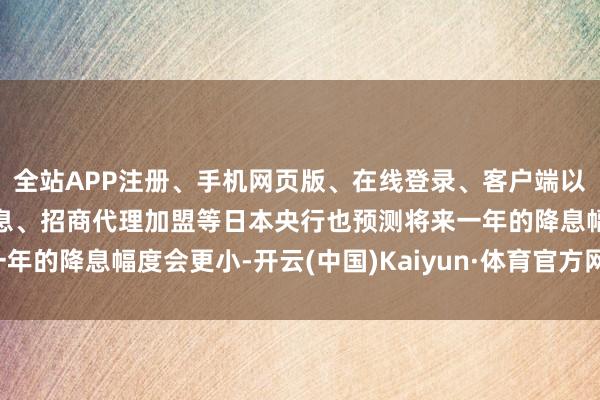 全站APP注册、手机网页版、在线登录、客户端以及发布平台优惠活动信息、招商代理加盟等日本央行也预测将来一年的降息幅度会更小-开云(中国)Kaiyun·体育官方网站-登录入口