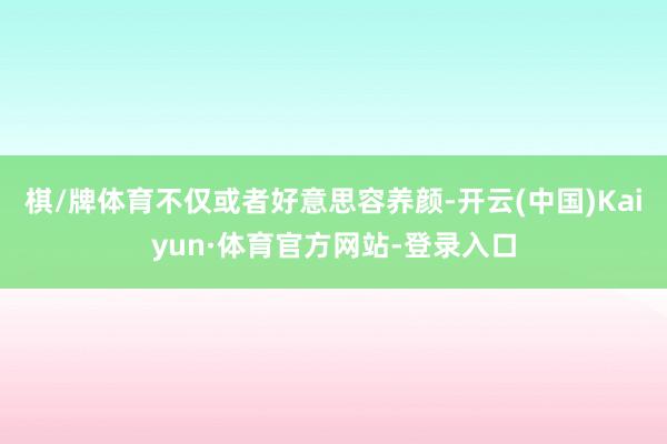 棋/牌体育不仅或者好意思容养颜-开云(中国)Kaiyun·体育官方网站-登录入口