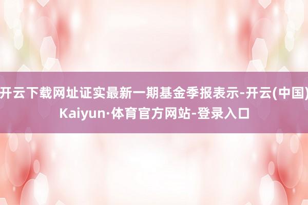 开云下载网址证实最新一期基金季报表示-开云(中国)Kaiyun·体育官方网站-登录入口