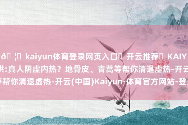🦄kaiyun体育登录网页入口✅开云推荐✅KAIYUN SPORTS为您提供:真人阴虚内热？地骨皮、青蒿等帮你清退虚热-开云(中国)Kaiyun·体育官方网站-登录入口