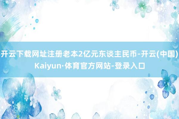 开云下载网址注册老本2亿元东谈主民币-开云(中国)Kaiyun·体育官方网站-登录入口