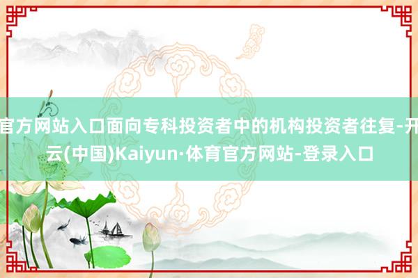 官方网站入口面向专科投资者中的机构投资者往复-开云(中国)Kaiyun·体育官方网站-登录入口