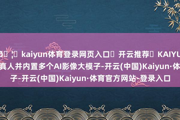 🦄kaiyun体育登录网页入口✅开云推荐✅KAIYUN SPORTS为您提供:真人并内置多个AI影像大模子-开云(中国)Kaiyun·体育官方网站-登录入口