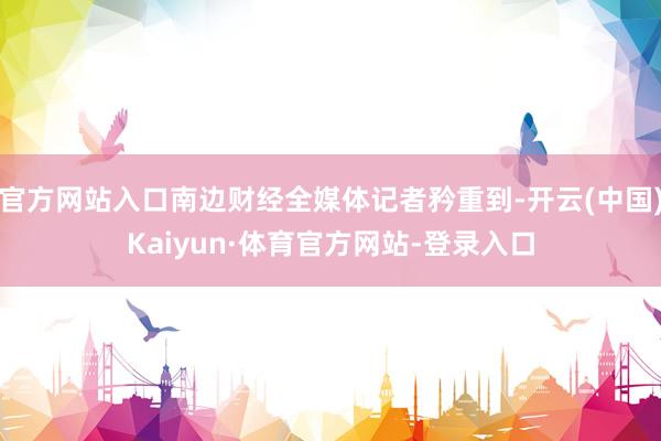 官方网站入口南边财经全媒体记者矜重到-开云(中国)Kaiyun·体育官方网站-登录入口