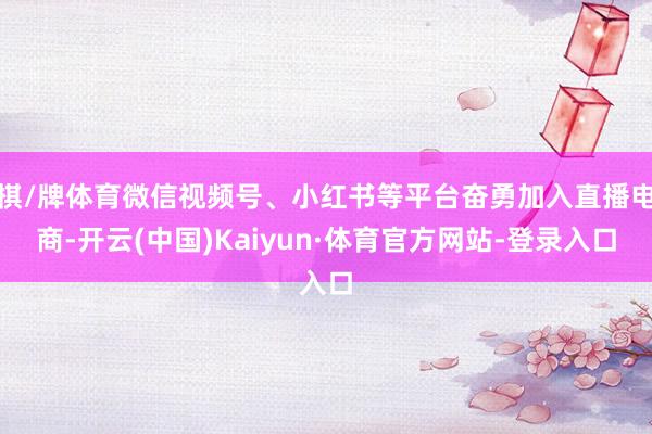 棋/牌体育微信视频号、小红书等平台奋勇加入直播电商-开云(中国)Kaiyun·体育官方网站-登录入口