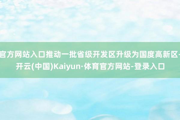 官方网站入口推动一批省级开发区升级为国度高新区-开云(中国)Kaiyun·体育官方网站-登录入口