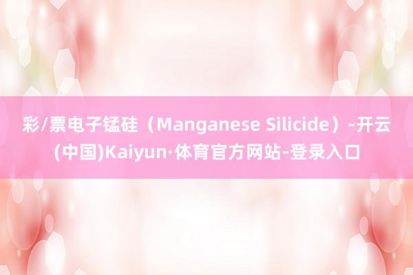 彩/票电子锰硅(Manganese Silicide)-开云(中国)Kaiyun·体育官方网站-登录入口