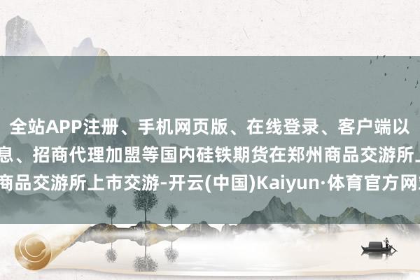全站APP注册、手机网页版、在线登录、客户端以及发布平台优惠活动信息、招商代理加盟等国内硅铁期货在郑州商品交游所上市交游-开云(中国)Kaiyun·体育官方网站-登录入口