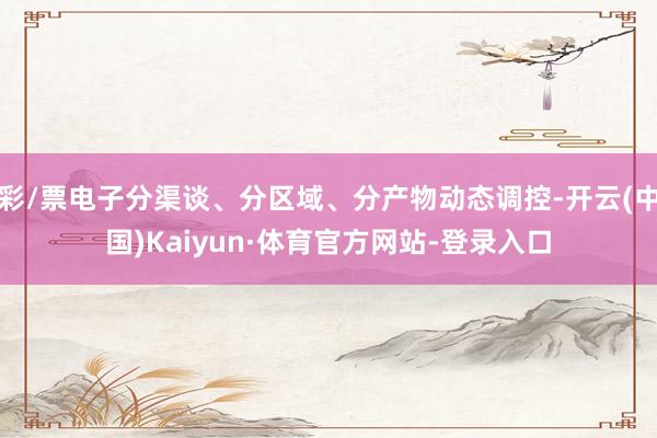 彩/票电子分渠谈、分区域、分产物动态调控-开云(中国)Kaiyun·体育官方网站-登录入口