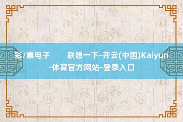 彩/票电子        联想一下-开云(中国)Kaiyun·体育官方网站-登录入口