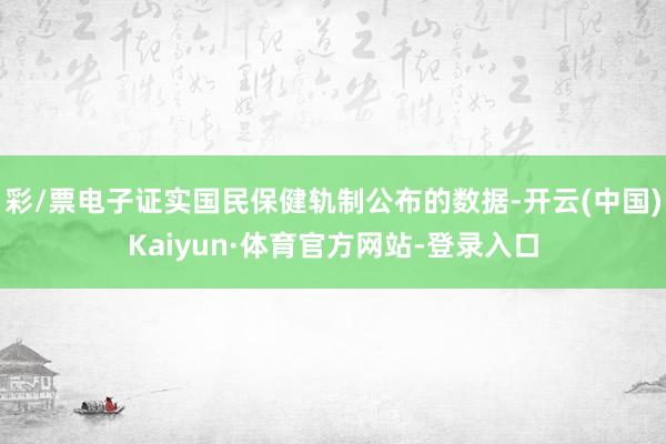 彩/票电子证实国民保健轨制公布的数据-开云(中国)Kaiyun·体育官方网站-登录入口