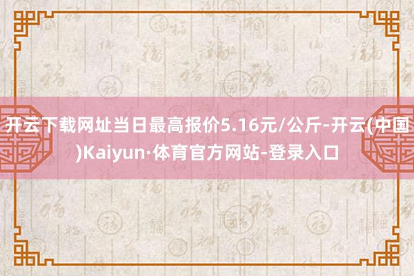 开云下载网址当日最高报价5.16元/公斤-开云(中国)Kaiyun·体育官方网站-登录入口
