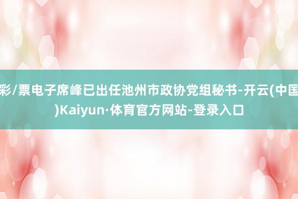 彩/票电子席峰已出任池州市政协党组秘书-开云(中国)Kaiyun·体育官方网站-登录入口