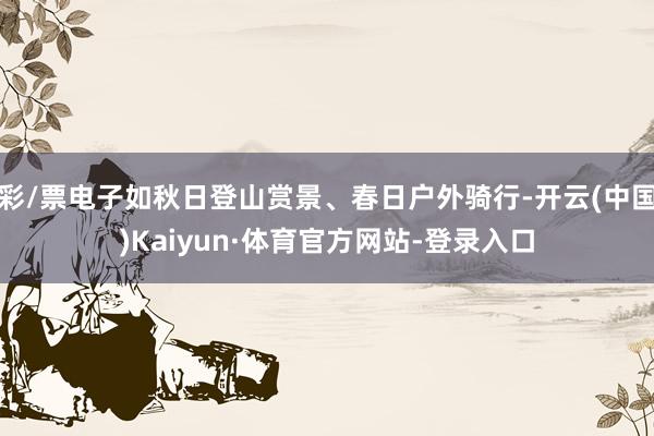 彩/票电子如秋日登山赏景、春日户外骑行-开云(中国)Kaiyun·体育官方网站-登录入口