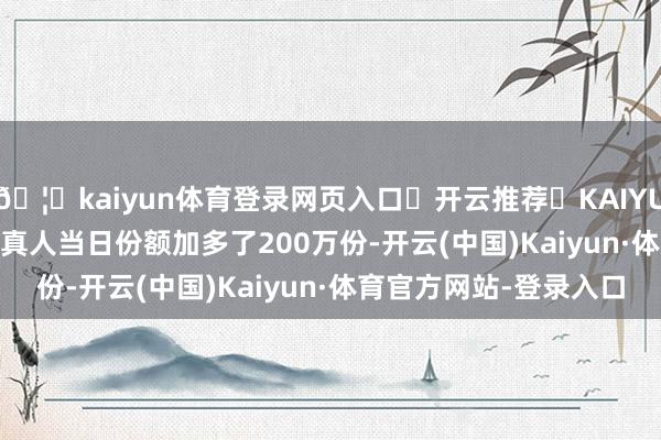 🦄kaiyun体育登录网页入口✅开云推荐✅KAIYUN SPORTS为您提供:真人当日份额加多了200万份-开云(中国)Kaiyun·体育官方网站-登录入口
