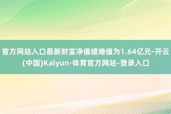 官方网站入口最新财富净值缱绻值为1.64亿元-开云(中国)Kaiyun·体育官方网站-登录入口