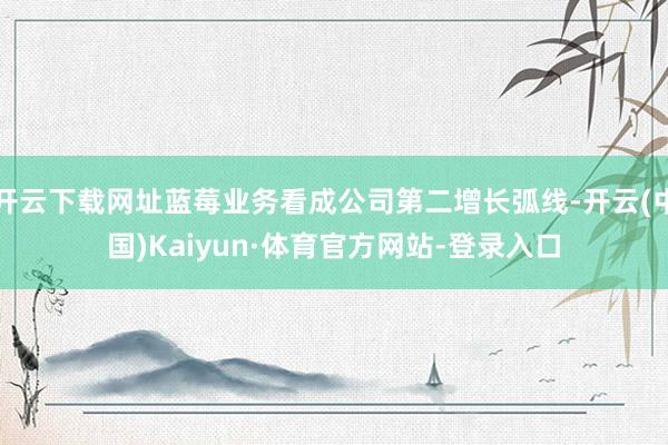 开云下载网址蓝莓业务看成公司第二增长弧线-开云(中国)Kaiyun·体育官方网站-登录入口