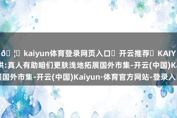 🦄kaiyun体育登录网页入口✅开云推荐✅KAIYUN SPORTS为您提供:真人有助咱们更肤浅地拓展国外市集-开云(中国)Kaiyun·体育官方网站-登录入口