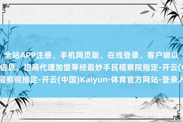 全站APP注册、手机网页版、在线登录、客户端以及发布平台优惠活动信息、招商代理加盟等经最妙手民稽察院指定-开云(中国)Kaiyun·体育官方网站-登录入口