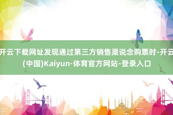 开云下载网址发现通过第三方销售渠说念购票时-开云(中国)Kaiyun·体育官方网站-登录入口