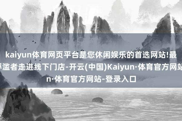 kaiyun体育网页平台是您休闲娱乐的首选网站!最终革新为浮滥者走进线下门店-开云(中国)Kaiyun·体育官方网站-登录入口