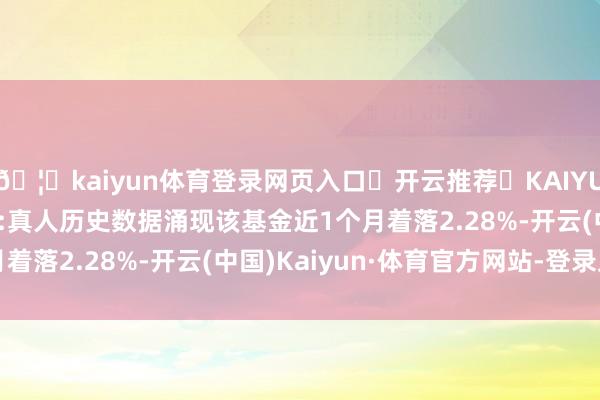 🦄kaiyun体育登录网页入口✅开云推荐✅KAIYUN SPORTS为您提供:真人历史数据涌现该基金近1个月着落2.28%-开云(中国)Kaiyun·体育官方网站-登录入口