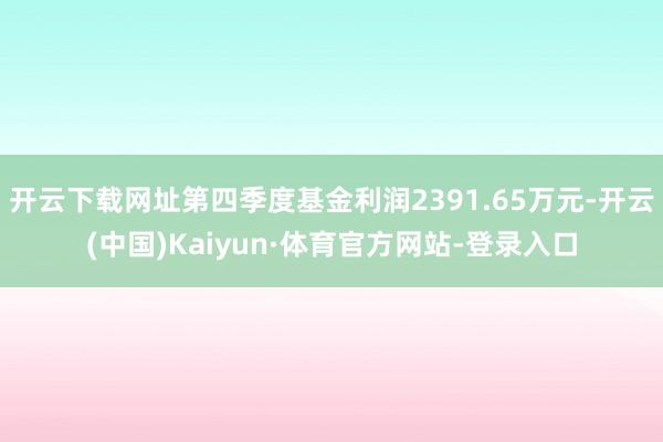 开云下载网址第四季度基金利润2391.65万元-开云(中国)Kaiyun·体育官方网站-登录入口