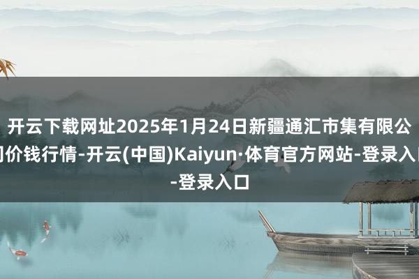 开云下载网址2025年1月24日新疆通汇市集有限公司价钱行情-开云(中国)Kaiyun·体育官方网站-登录入口