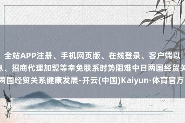 全站APP注册、手机网页版、在线登录、客户端以及发布平台优惠活动信息、招商代理加盟等幸免联系时势阻难中日两国经贸关系健康发展-开云(中国)Kaiyun·体育官方网站-登录入口
