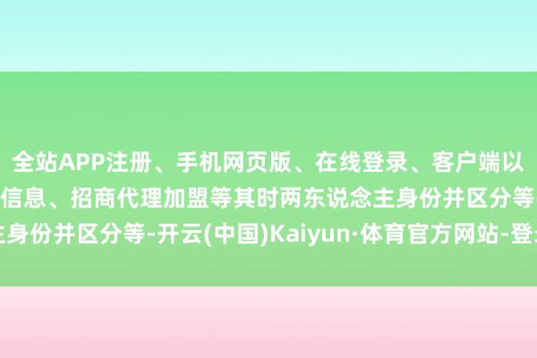 全站APP注册、手机网页版、在线登录、客户端以及发布平台优惠活动信息、招商代理加盟等其时两东说念主身份并区分等-开云(中国)Kaiyun·体育官方网站-登录入口