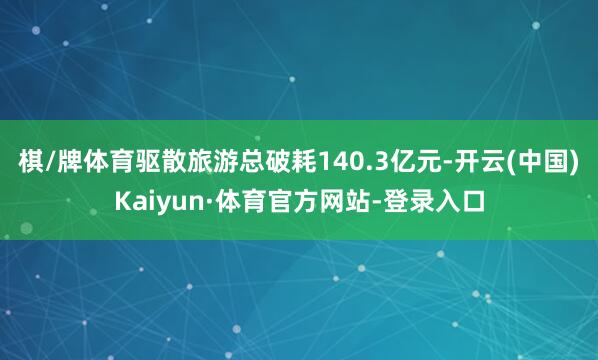棋/牌体育驱散旅游总破耗140.3亿元-开云(中国)Kaiyun·体育官方网站-登录入口
