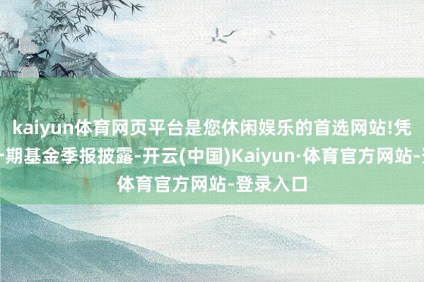 kaiyun体育网页平台是您休闲娱乐的首选网站!凭据最新一期基金季报披露-开云(中国)Kaiyun·体育官方网站-登录入口