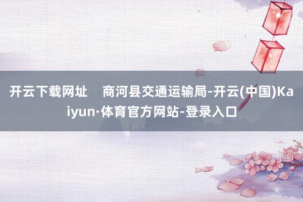 开云下载网址 商河县交通运输局-开云(中国)Kaiyun·体育官方网站-登录入口