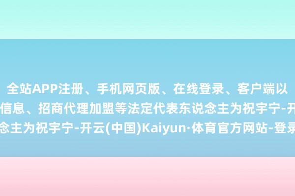 全站APP注册、手机网页版、在线登录、客户端以及发布平台优惠活动信息、招商代理加盟等法定代表东说念主为祝宇宁-开云(中国)Kaiyun·体育官方网站-登录入口