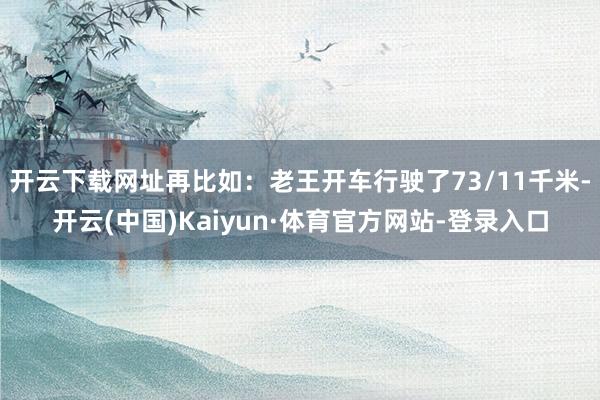 开云下载网址再比如:老王开车行驶了73/11千米-开云(中国)Kaiyun·体育官方网站-登录入口