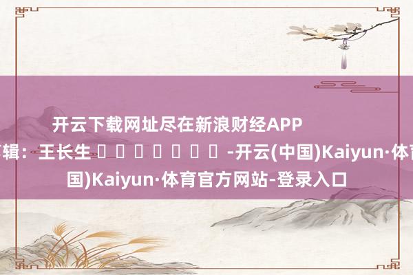 开云下载网址尽在新浪财经APP            						遭殃剪辑：王长生 							-开云(中国)Kaiyun·体育官方网站-登录入口